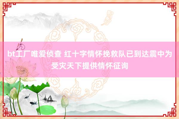 bt工厂唯爱侦查 红十字情怀挽救队已到达震中为受灾天下提供情怀征询