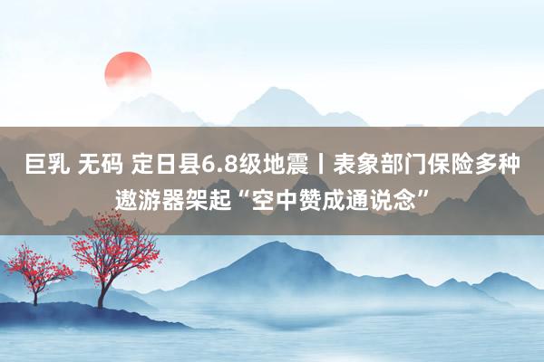 巨乳 无码 定日县6.8级地震丨表象部门保险多种遨游器架起“空中赞成通说念”