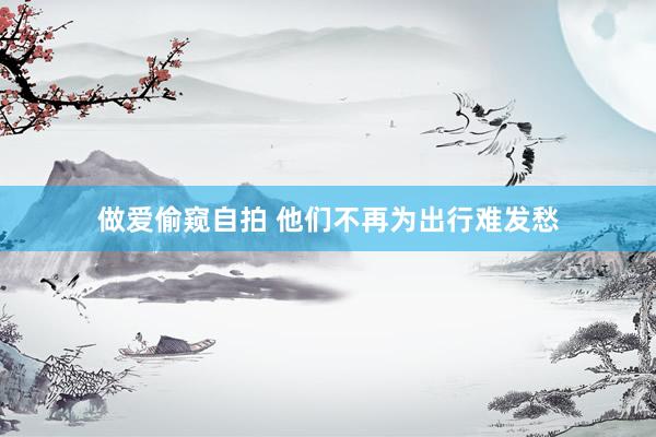 做爱偷窥自拍 他们不再为出行难发愁
