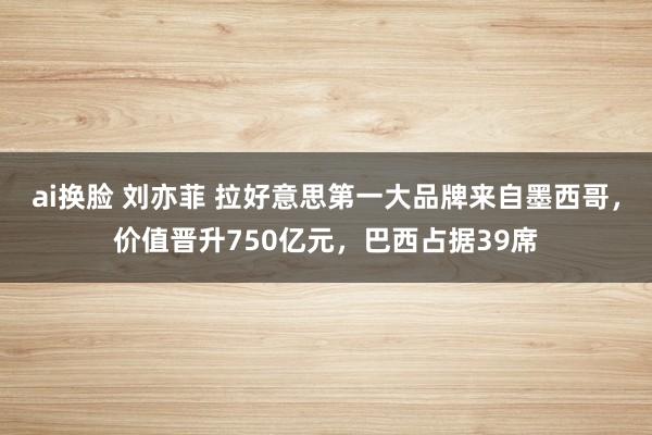 ai换脸 刘亦菲 拉好意思第一大品牌来自墨西哥，价值晋升750亿元，巴西占据39席