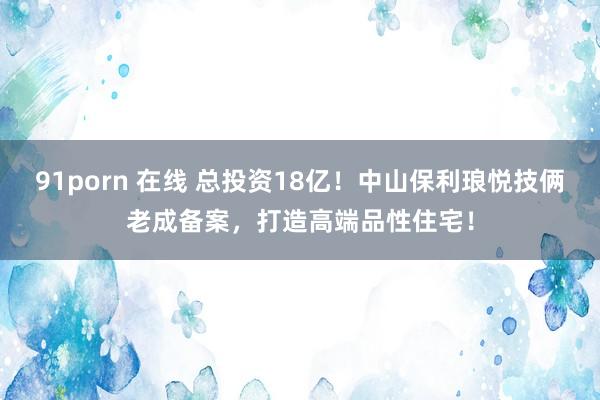 91porn 在线 总投资18亿！中山保利琅悦技俩老成备案，打造高端品性住宅！
