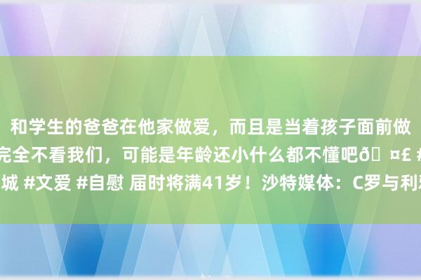 和学生的爸爸在他家做爱，而且是当着孩子面前做爱，太刺激了，孩子完全不看我们，可能是年龄还小什么都不懂吧🤣 #同城 #文爱 #自慰 届时将满41岁！沙特媒体：C罗与利雅得成功达契约，续约一年