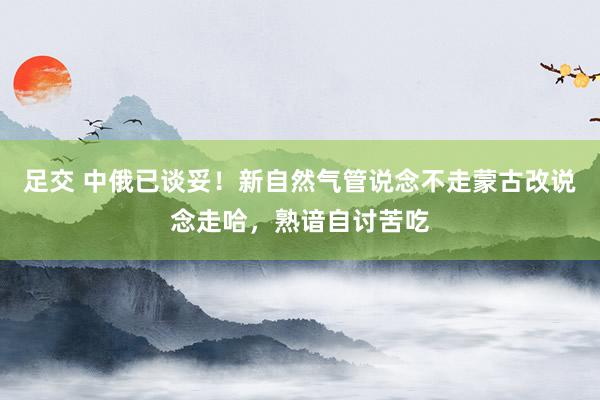 足交 中俄已谈妥！新自然气管说念不走蒙古改说念走哈，熟谙自讨苦吃