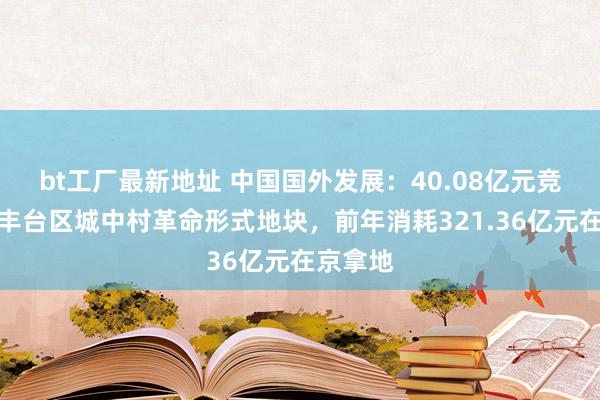 bt工厂最新地址 中国国外发展：40.08亿元竞得北京丰台区城中村革命形式地块，前年消耗321.36亿元在京拿地