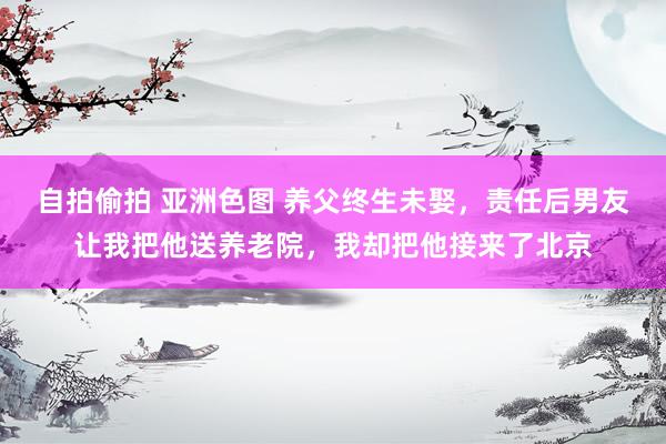 自拍偷拍 亚洲色图 养父终生未娶，责任后男友让我把他送养老院，我却把他接来了北京