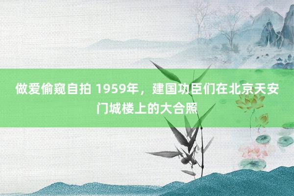 做爱偷窥自拍 1959年，建国功臣们在北京天安门城楼上的大合照