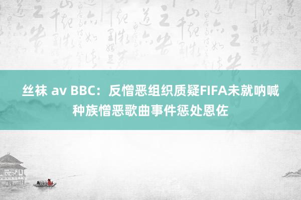 丝袜 av BBC：反憎恶组织质疑FIFA未就呐喊种族憎恶歌曲事件惩处恩佐