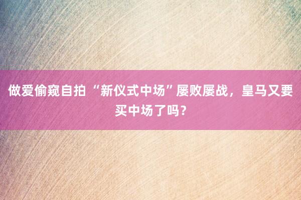 做爱偷窥自拍 “新仪式中场”屡败屡战，皇马又要买中场了吗？