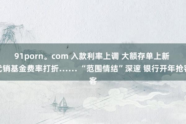 91porn。com 入款利率上调 大额存单上新 代销基金费率打折…… “范围情结”深邃 银行开年抢客
