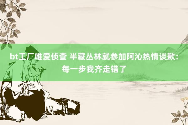 bt工厂唯爱侦查 半藏丛林就参加阿沁热情谈歉：每一步我齐走错了