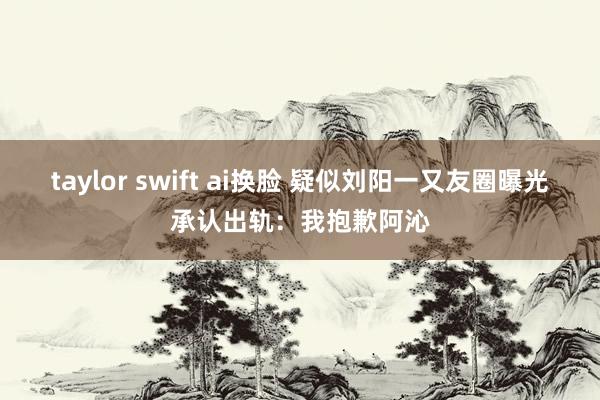 taylor swift ai换脸 疑似刘阳一又友圈曝光承认出轨：我抱歉阿沁