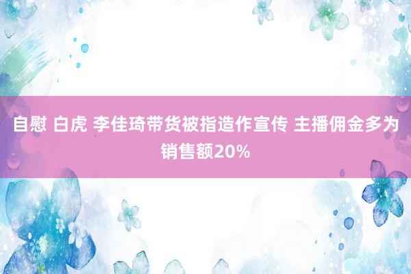 自慰 白虎 李佳琦带货被指造作宣传 主播佣金多为销售额20%