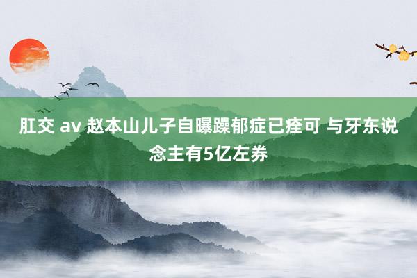 肛交 av 赵本山儿子自曝躁郁症已痊可 与牙东说念主有5亿左券