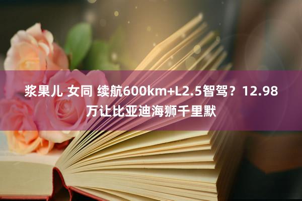 浆果儿 女同 续航600km+L2.5智驾？12.98万让比亚迪海狮千里默