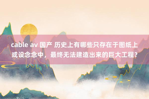 cable av 国产 历史上有哪些只存在于图纸上或设念念中，最终无法建造出来的巨大工程？