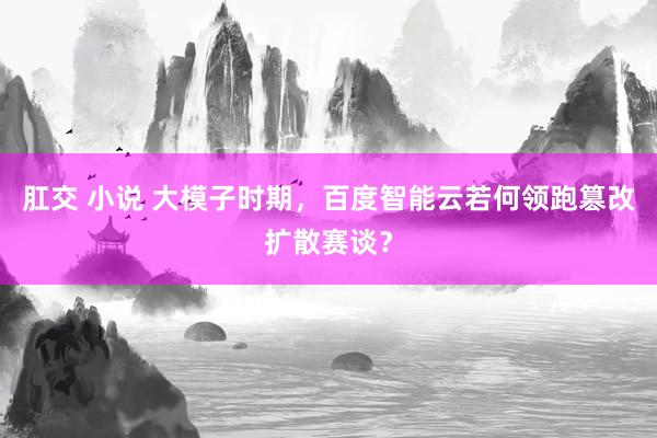 肛交 小说 大模子时期，百度智能云若何领跑篡改扩散赛谈？