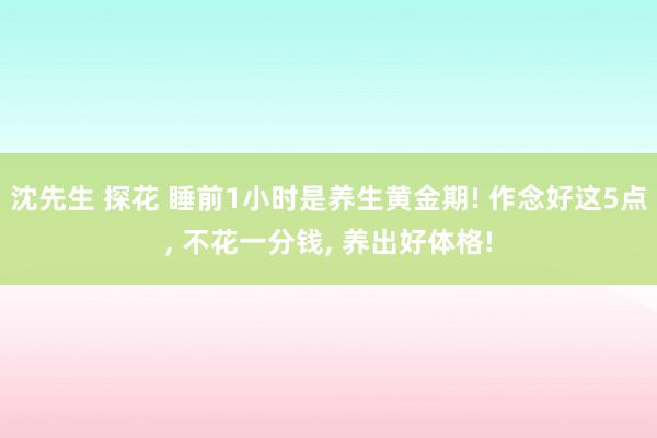沈先生 探花 睡前1小时是养生黄金期! 作念好这5点， 不花一分钱， 养出好体格!
