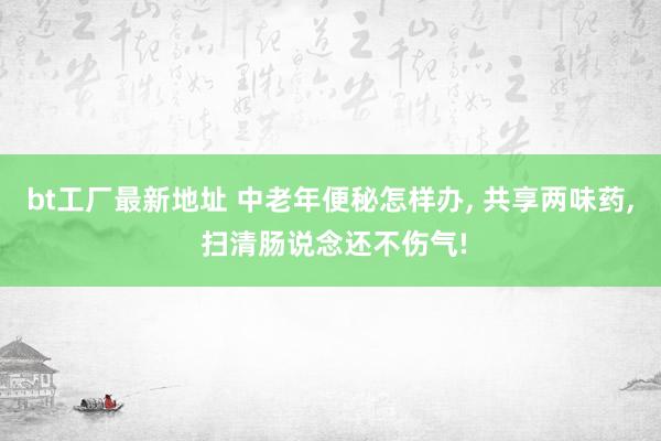 bt工厂最新地址 中老年便秘怎样办， 共享两味药， 扫清肠说念还不伤气!