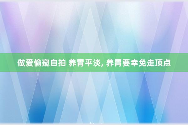 做爱偷窥自拍 养胃平淡， 养胃要幸免走顶点