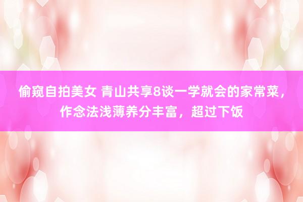 偷窥自拍美女 青山共享8谈一学就会的家常菜，作念法浅薄养分丰富，超过下饭