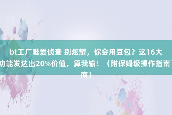bt工厂唯爱侦查 别炫耀，你会用豆包？这16大功能发达出20%价值，算我输！（附保姆级操作指南）
