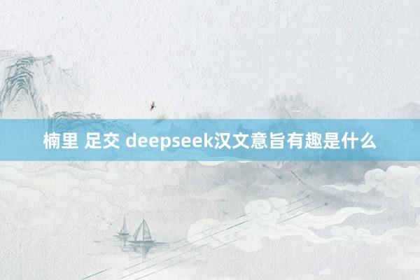 楠里 足交 deepseek汉文意旨有趣是什么