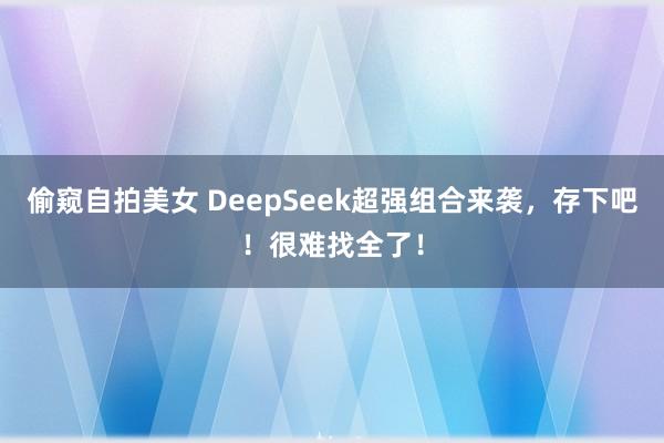 偷窥自拍美女 DeepSeek超强组合来袭，存下吧！很难找全了！