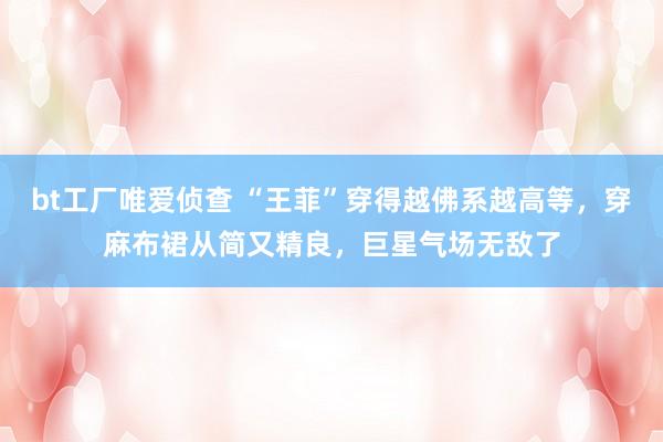 bt工厂唯爱侦查 “王菲”穿得越佛系越高等，穿麻布裙从简又精良，巨星气场无敌了