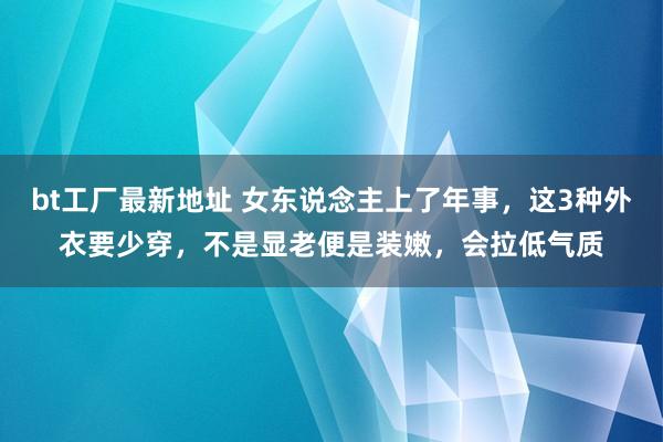 bt工厂最新地址 女东说念主上了年事，这3种外衣要少穿，不是显老便是装嫩，会拉低气质