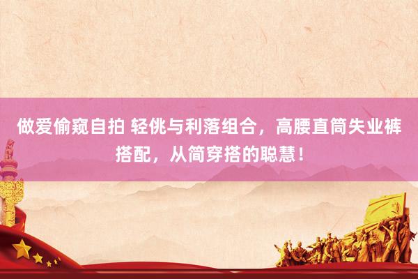 做爱偷窥自拍 轻佻与利落组合，高腰直筒失业裤搭配，从简穿搭的聪慧！
