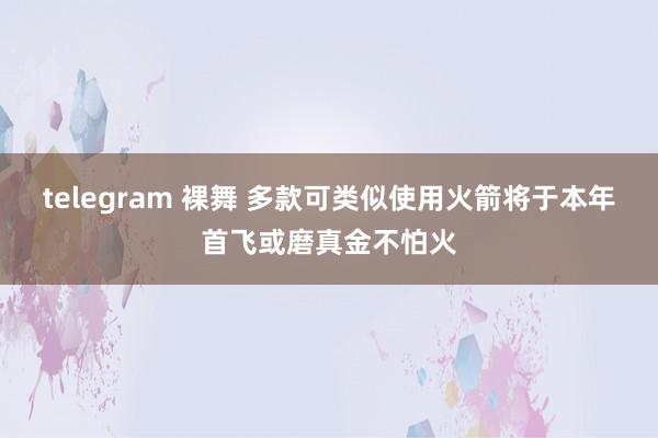 telegram 裸舞 多款可类似使用火箭将于本年首飞或磨真金不怕火