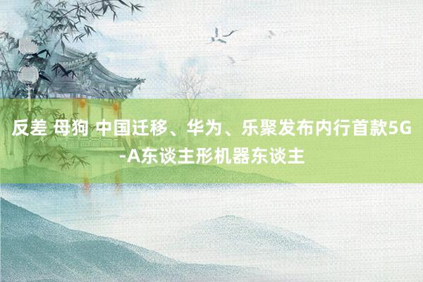 反差 母狗 中国迁移、华为、乐聚发布内行首款5G-A东谈主形机器东谈主