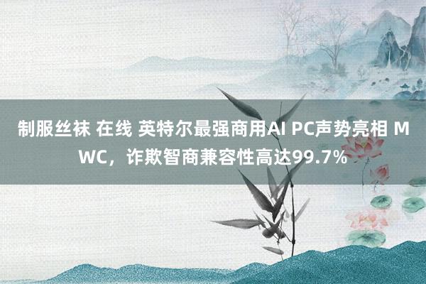 制服丝袜 在线 英特尔最强商用AI PC声势亮相 MWC，诈欺智商兼容性高达99.7%