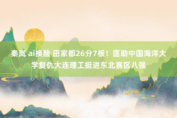 秦岚 ai换脸 田家都26分7板！匡助中国海洋大学复仇大连理工挺进东北赛区八强