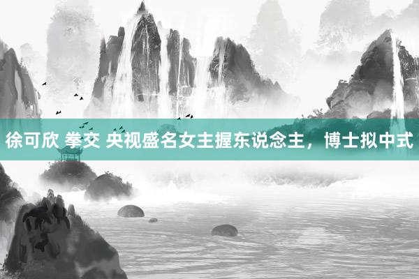 徐可欣 拳交 央视盛名女主握东说念主，博士拟中式