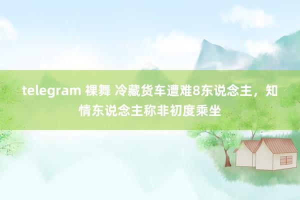 telegram 裸舞 冷藏货车遭难8东说念主，知情东说念主称非初度乘坐