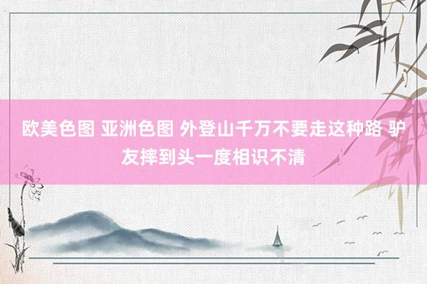 欧美色图 亚洲色图 外登山千万不要走这种路 驴友摔到头一度相识不清