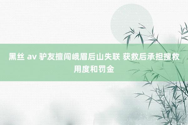 黑丝 av 驴友擅闯峨眉后山失联 获救后承担搜救用度和罚金
