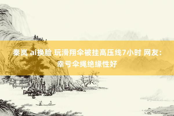 秦岚 ai换脸 玩滑翔伞被挂高压线7小时 网友：幸亏伞绳绝缘性好