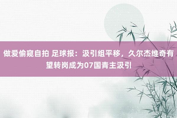 做爱偷窥自拍 足球报：汲引组平移，久尔杰维奇有望转岗成为07国青主汲引