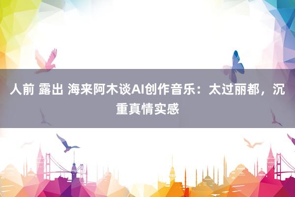 人前 露出 海来阿木谈AI创作音乐：太过丽都，沉重真情实感