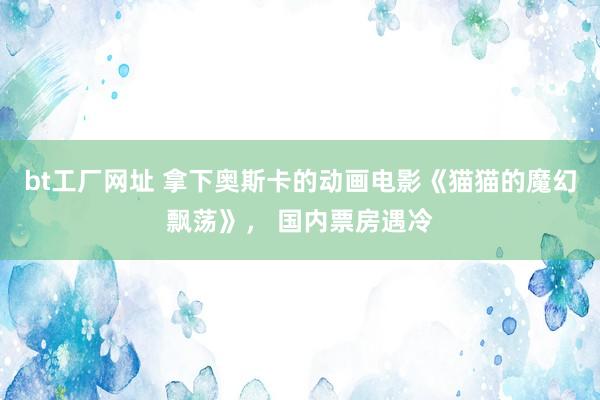 bt工厂网址 拿下奥斯卡的动画电影《猫猫的魔幻飘荡》， 国内票房遇冷