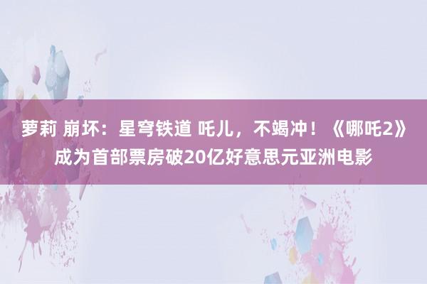 萝莉 崩坏：星穹铁道 吒儿，不竭冲！《哪吒2》成为首部票房破20亿好意思元亚洲电影