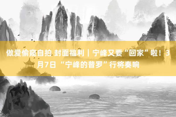 做爱偷窥自拍 封面福利｜宁峰又要“回家”啦！3月7日 “宁峰的普罗”行将奏响