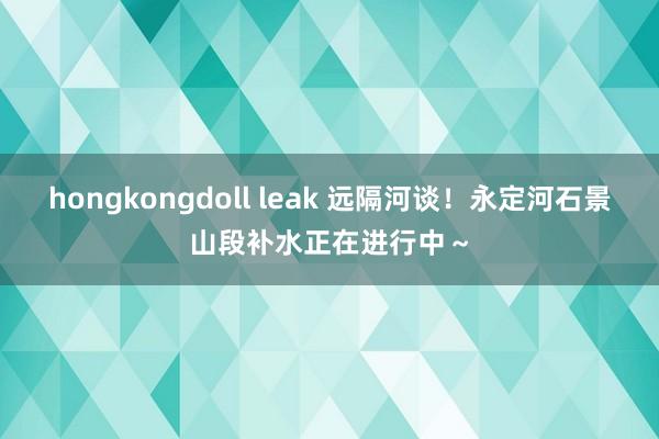 hongkongdoll leak 远隔河谈！永定河石景山段补水正在进行中～
