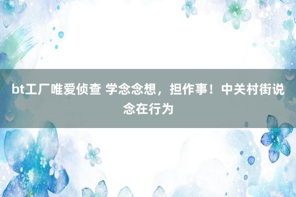 bt工厂唯爱侦查 学念念想，担作事！中关村街说念在行为