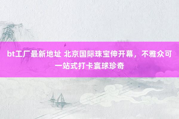 bt工厂最新地址 北京国际珠宝伸开幕，不雅众可一站式打卡寰球珍奇