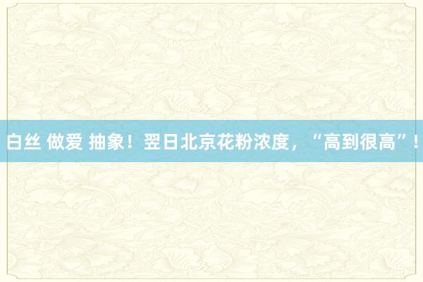 白丝 做爱 抽象！翌日北京花粉浓度，“高到很高”！