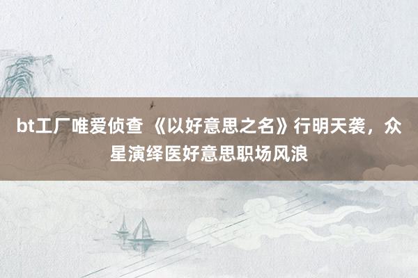 bt工厂唯爱侦查 《以好意思之名》行明天袭，众星演绎医好意思职场风浪