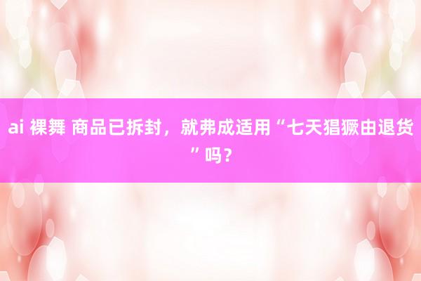ai 裸舞 商品已拆封，就弗成适用“七天猖獗由退货”吗？